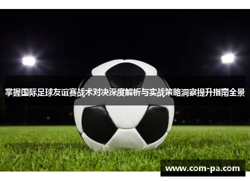 掌握国际足球友谊赛战术对决深度解析与实战策略洞察提升指南全景