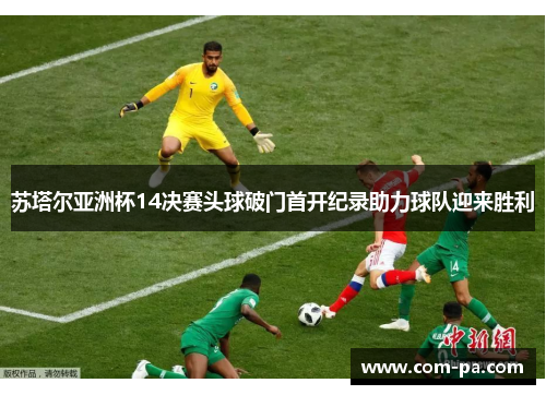 苏塔尔亚洲杯14决赛头球破门首开纪录助力球队迎来胜利 苏塔尔亚洲杯14决赛头球破门首开纪录助力球队迎来胜利