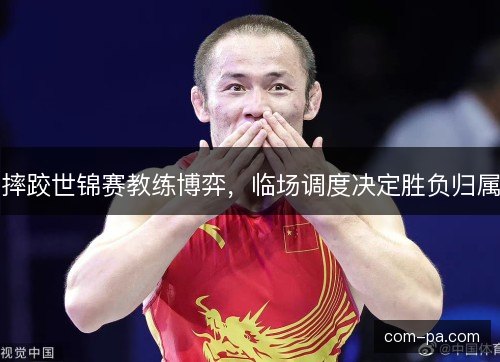 摔跤世锦赛教练博弈,临场调度决定胜负归属 摔跤世锦赛教练博弈,临场调度决定胜负归属